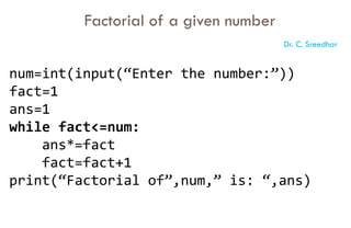 num=int(input(“Enter the number:”))
fact=1
ans=1
while fact<=num:
ans*=fact
fact=fact+1
print(“Factorial of”,num,” is: “,ans)
Factorial of a given number
Dr. C. Sreedhar
 