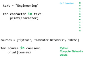 text = "Engineering"
for character in text:
print(character)
E
n
g
i
n
e
e
r
i
n
g
courses = ["Python", "Computer Networks", "DBMS"]
for course in courses:
print(course)
Python
Computer Networks
DBMS
Dr. C. Sreedhar
 