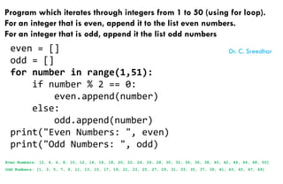 Program which iterates through integers from 1 to 50 (using for loop).
For an integer that is even, append it to the list even numbers.
For an integer that is odd, append it the list odd numbers
even = []
odd = []
for number in range(1,51):
if number % 2 == 0:
even.append(number)
else:
odd.append(number)
print("Even Numbers: ", even)
print("Odd Numbers: ", odd)
Even Numbers: [2, 4, 6, 8, 10, 12, 14, 16, 18, 20, 22, 24, 26, 28, 30, 32, 34, 36, 38, 40, 42, 44, 46, 48, 50]
Odd Numbers: [1, 3, 5, 7, 9, 11, 13, 15, 17, 19, 21, 23, 25, 27, 29, 31, 33, 35, 37, 39, 41, 43, 45, 47, 49]
Dr. C. Sreedhar
 