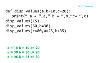 def disp_values(a,b=10,c=20):
print(“ a = “,a,” b = “,b,”c= “,c)
disp_values(15)
disp_values(50,b=30)
disp_values(c=80,a=25,b=35)
a = 15 b = 10 c= 20
a = 50 b = 30 c= 20
a = 25 b = 35 c= 80
Dr. C. Sreedhar
 