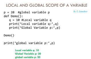 LOCAL AND GLOBAL SCOPE OF A VARIABLE
p = 20 #global variable p
def Demo():
q = 10 #Local variable q
print(‘Local variable q:’,q)
print(‘Global Variable p:’,p)
Demo()
print(‘global variable p:’,p)
Local variable q: 10
Global Variable p: 20
global variable p: 20
Dr. C. Sreedhar
 