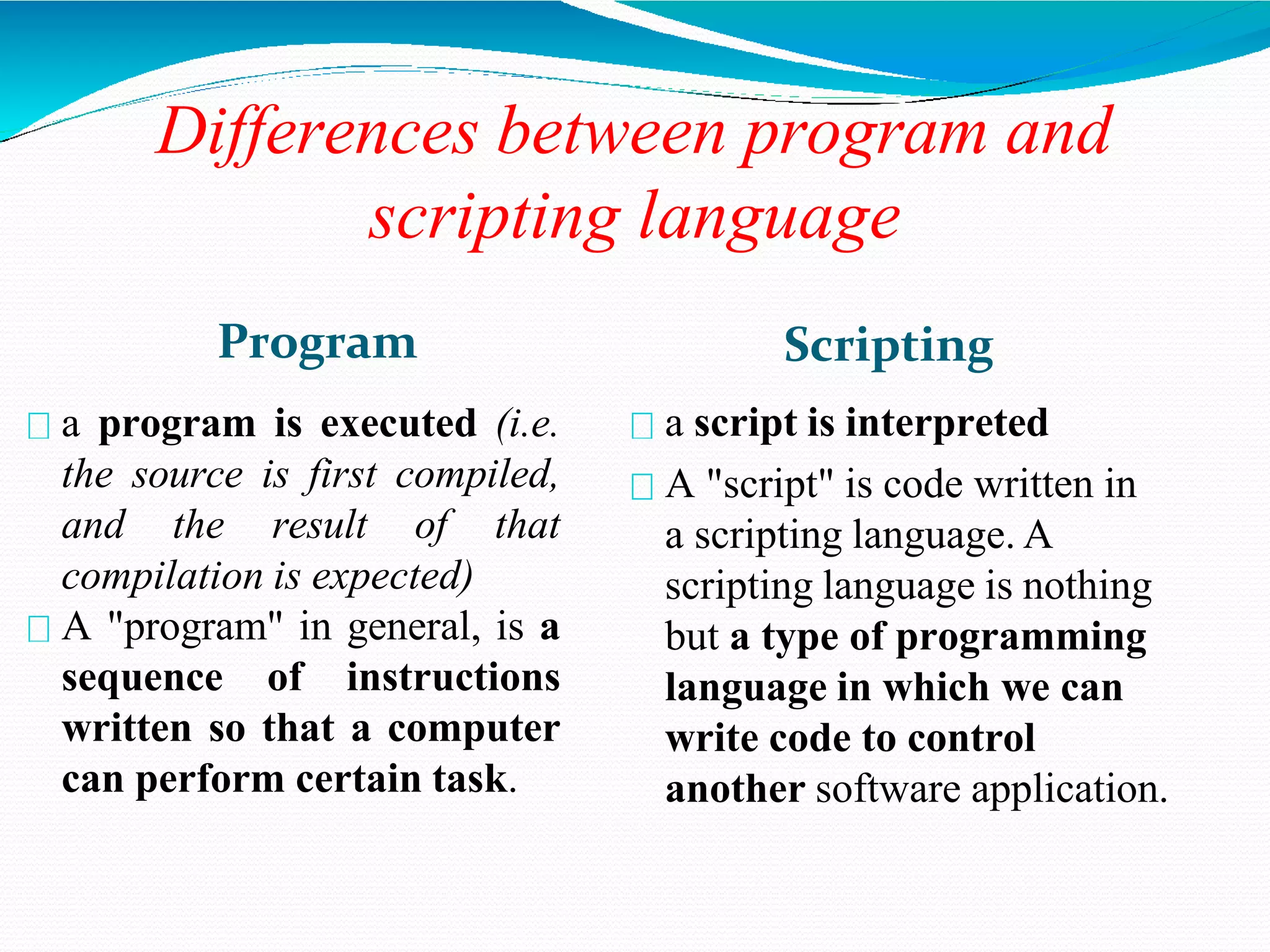 Differences between program and
scripting language
Program
a program is executed (i.e.
the source is first compiled,
and the result of that
compilation is expected)
A "program" in general, is a
sequence of instructions
written so that a computer
can perform certain task.
Scripting
a script is interpreted
A "script" is code written in
a scripting language. A
scripting language is nothing
but a type of programming
language in which we can
write code to control
another software application.
 