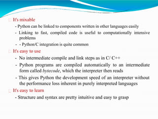 It's mixable
- Python can be linked to components written in other languages easily
- Linking to fast, compiled code is useful to computationally intensive
problems
- - Python/C integration is quite common
It's easy to use
- No intermediate compile and link steps as in C/ C++
- Python programs are compiled automatically to an intermediate
form called bytecode, which the interpreter then reads
- This gives Python the development speed of an interpreter without
the performance loss inherent in purely interpreted languages
It's easy to learn
- Structure and syntax are pretty intuitive and easy to grasp
 