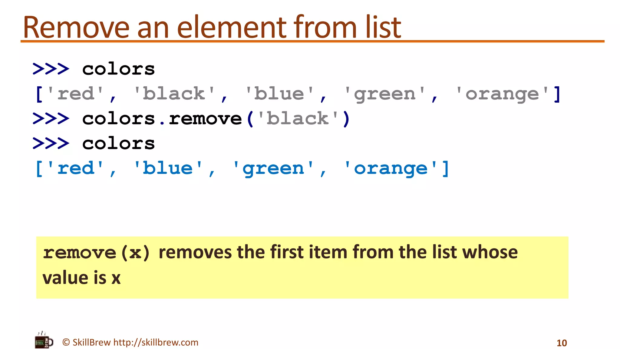 © SkillBrew http://skillbrew.com
Remove an element from list
remove(x) removes the first item from the list whose
value is x
10
>>> colors
['red', 'black', 'blue', 'green', 'orange']
>>> colors.remove('black')
>>> colors
['red', 'blue', 'green', 'orange']
 