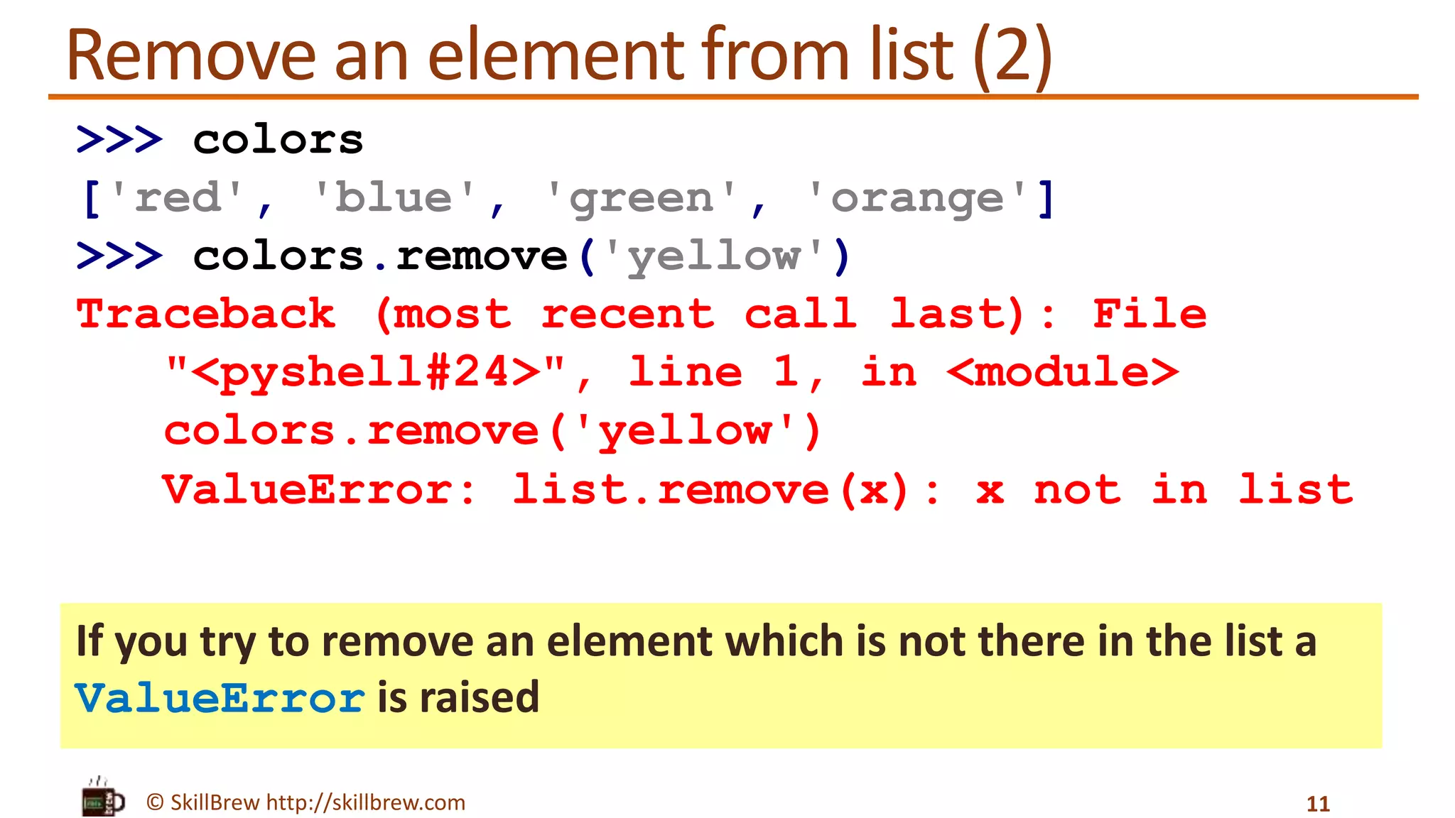 © SkillBrew http://skillbrew.com
Remove an element from list (2)
If you try to remove an element which is not there in the list a
ValueError is raised
11
>>> colors
['red', 'blue', 'green', 'orange']
>>> colors.remove('yellow')
Traceback (most recent call last): File
"<pyshell#24>", line 1, in <module>
colors.remove('yellow')
ValueError: list.remove(x): x not in list
 