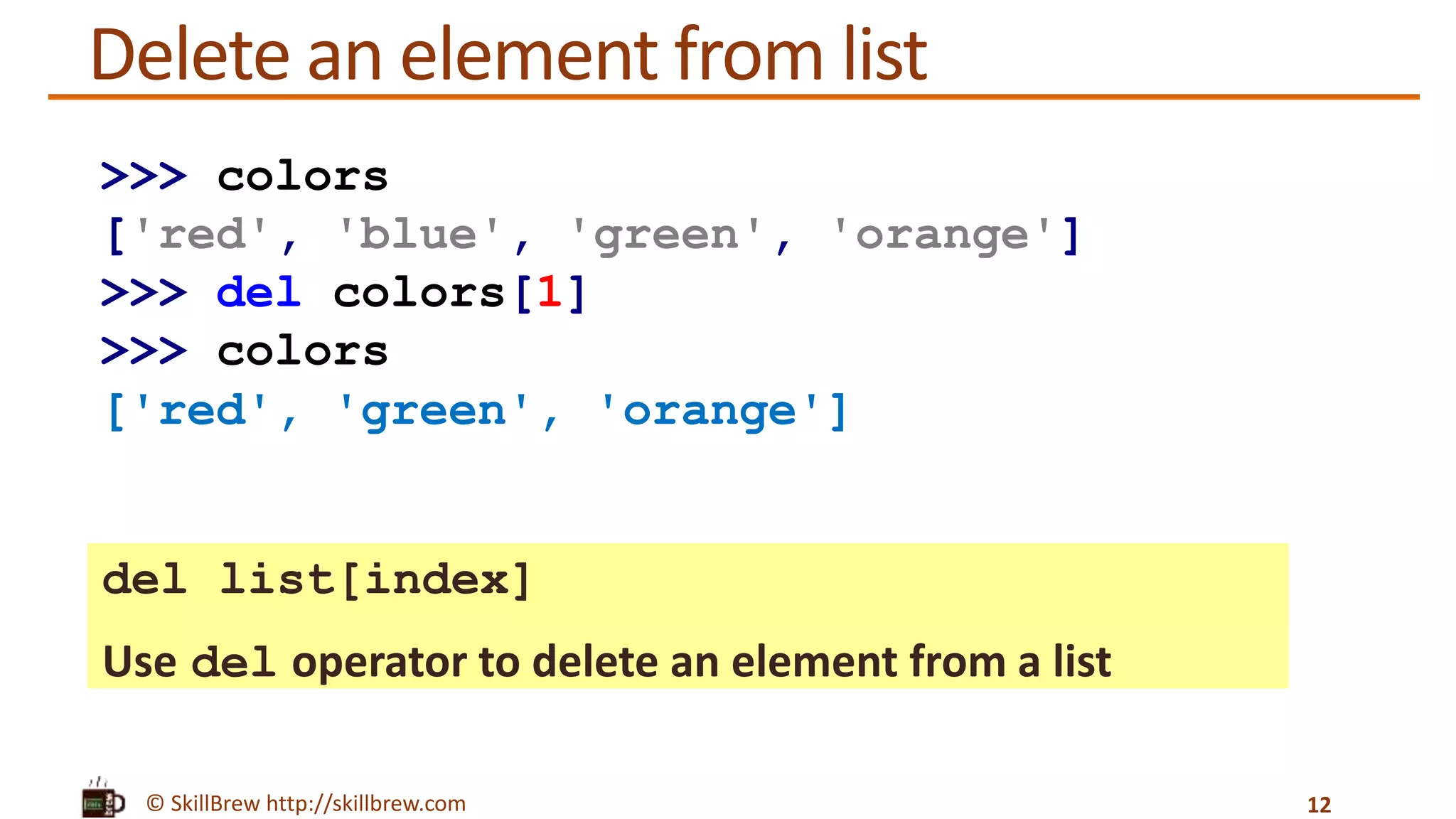 © SkillBrew http://skillbrew.com
Delete an element from list
del list[index]
Use del operator to delete an element from a list
12
>>> colors
['red', 'blue', 'green', 'orange']
>>> del colors[1]
>>> colors
['red', 'green', 'orange']
 