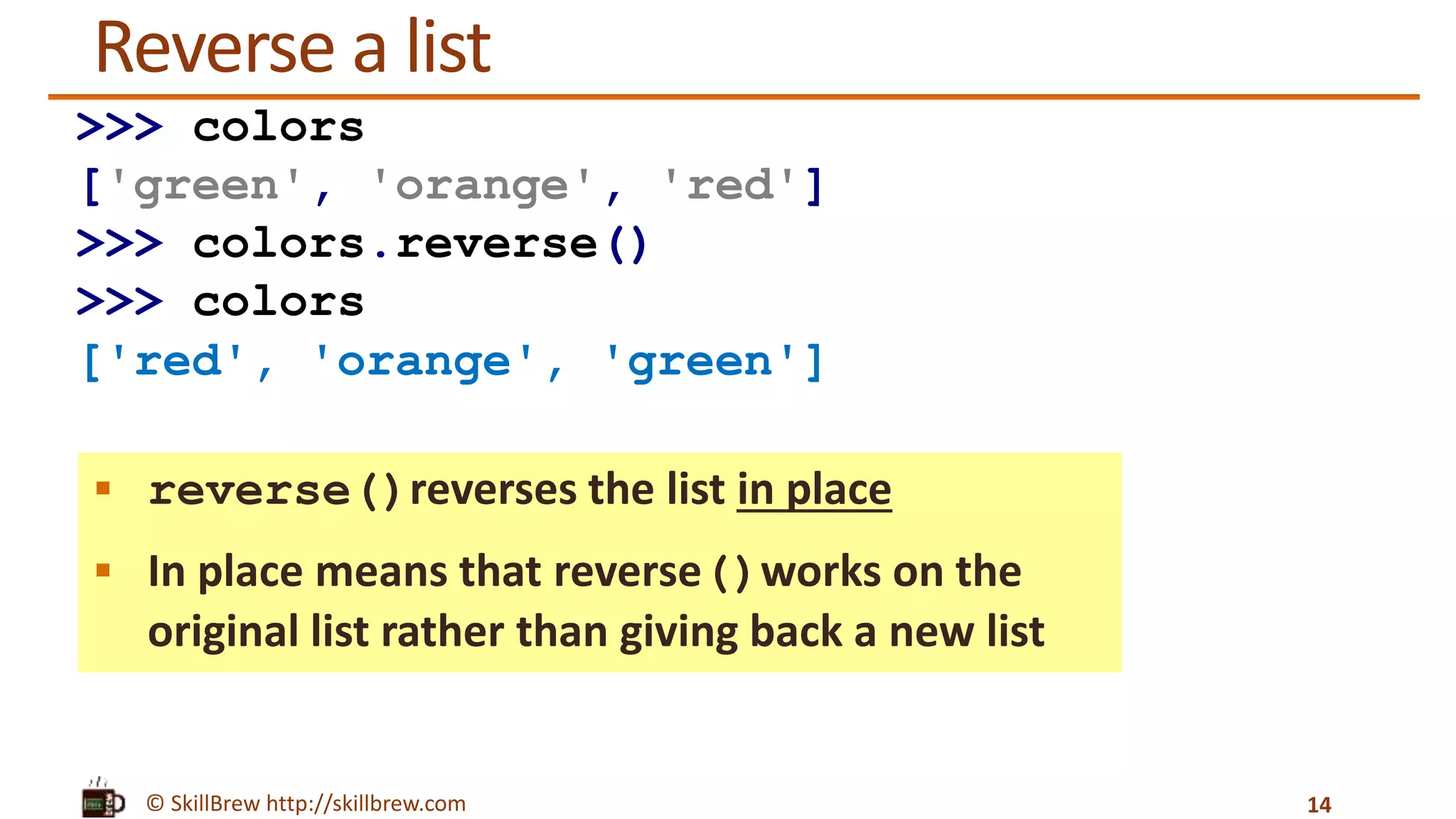 © SkillBrew http://skillbrew.com
Reverse a list
 reverse()reverses the list in place
 In place means that reverse()works on the
original list rather than giving back a new list
14
>>> colors
['green', 'orange', 'red']
>>> colors.reverse()
>>> colors
['red', 'orange', 'green']
 
