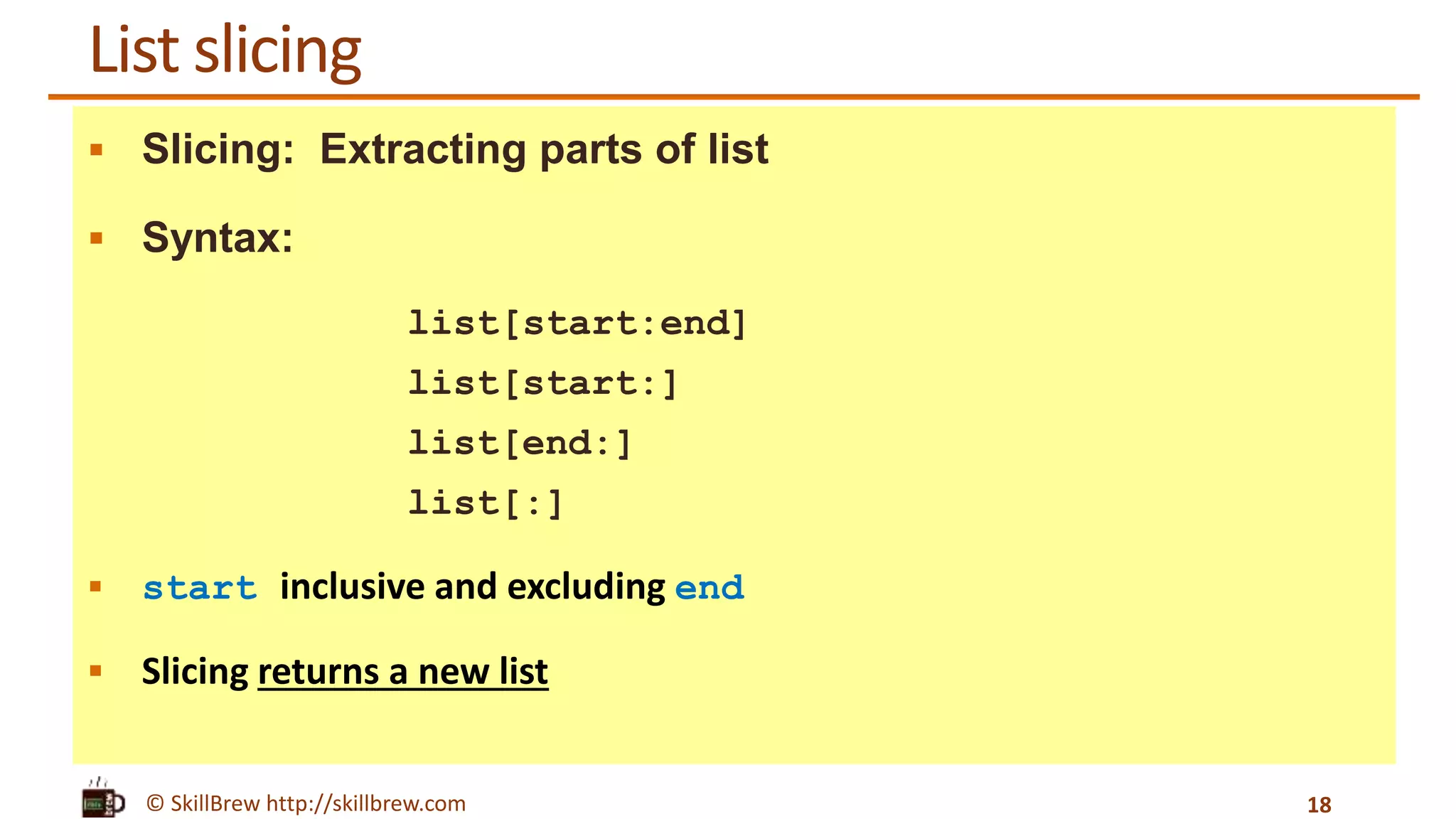© SkillBrew http://skillbrew.com
List slicing
 Slicing: Extracting parts of list
 Syntax:
list[start:end]
list[start:]
list[end:]
list[:]
 start inclusive and excluding end
 Slicing returns a new list
18
 