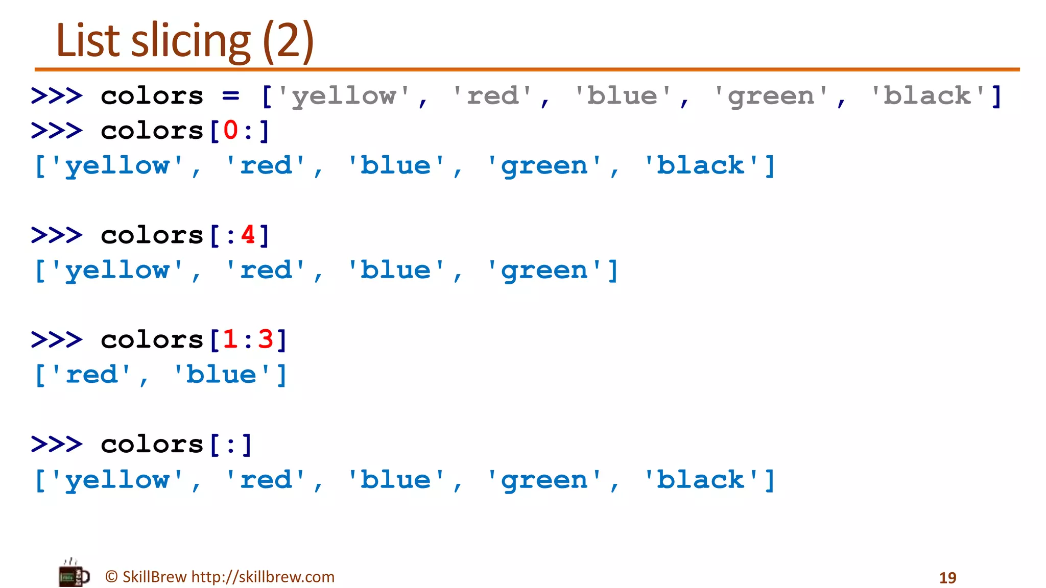 © SkillBrew http://skillbrew.com
List slicing (2)
19
>>> colors = ['yellow', 'red', 'blue', 'green', 'black']
>>> colors[0:]
['yellow', 'red', 'blue', 'green', 'black']
>>> colors[:4]
['yellow', 'red', 'blue', 'green']
>>> colors[1:3]
['red', 'blue']
>>> colors[:]
['yellow', 'red', 'blue', 'green', 'black']
 