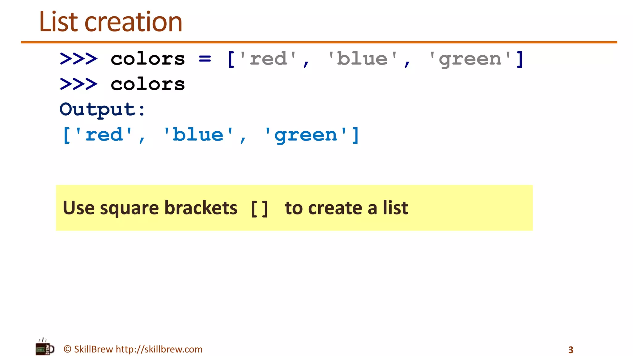 © SkillBrew http://skillbrew.com
List creation
Use square brackets [] to create a list
3
>>> colors = ['red', 'blue', 'green']
>>> colors
Output:
['red', 'blue', 'green']
 