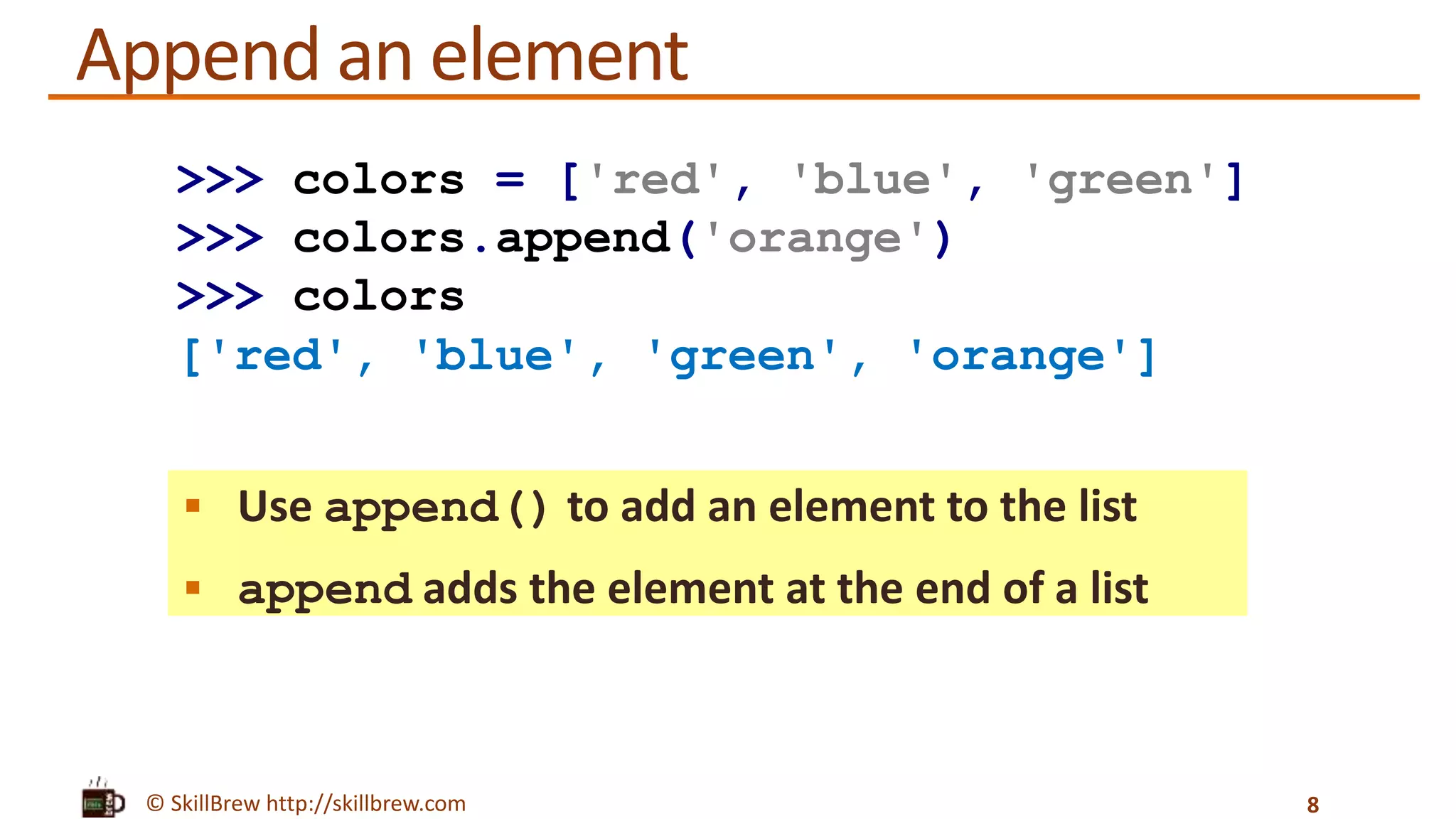 © SkillBrew http://skillbrew.com
Append an element
 Use append() to add an element to the list
 append adds the element at the end of a list
8
>>> colors = ['red', 'blue', 'green']
>>> colors.append('orange')
>>> colors
['red', 'blue', 'green', 'orange']
 