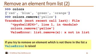 © SkillBrew http://skillbrew.com
Remove an element from list (2)
If you try to remove an element which is not there in the list a
ValueError is raised
11
>>> colors
['red', 'blue', 'green', 'orange']
>>> colors.remove('yellow')
Traceback (most recent call last): File
"<pyshell#24>", line 1, in <module>
colors.remove('yellow')
ValueError: list.remove(x): x not in list
 
