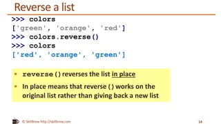 © SkillBrew http://skillbrew.com
Reverse a list
 reverse()reverses the list in place
 In place means that reverse()works on the
original list rather than giving back a new list
14
>>> colors
['green', 'orange', 'red']
>>> colors.reverse()
>>> colors
['red', 'orange', 'green']
 
