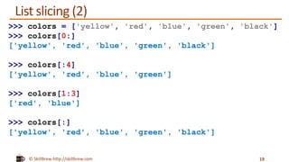 © SkillBrew http://skillbrew.com
List slicing (2)
19
>>> colors = ['yellow', 'red', 'blue', 'green', 'black']
>>> colors[0:]
['yellow', 'red', 'blue', 'green', 'black']
>>> colors[:4]
['yellow', 'red', 'blue', 'green']
>>> colors[1:3]
['red', 'blue']
>>> colors[:]
['yellow', 'red', 'blue', 'green', 'black']
 