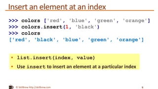 © SkillBrew http://skillbrew.com
Insert an element at an index
 list.insert(index, value)
 Use insert to insert an element at a particular index
9
>>> colors ['red', 'blue', 'green', 'orange']
>>> colors.insert(1, 'black')
>>> colors
['red', 'black', 'blue', 'green', 'orange']
 