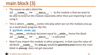 © SkillBrew http://skillbrew.com
main block (3)
 The reason to add a block like
if __name__ == '__main__': to the module is that we want to
be able to test/run the module separately other than just importing it and
using it
 This is where __name__ comes into play when we run the module area.py
as a stand alone program like this
$ python area.py
the __name__ attribute becomes equal to __main__ hence the block
if __name__ == '__main__': is executed
 Now if you import this module in other programs, in that case the value of
attribute __name__ for area.py would be geometry.area hence the main
block in area.py does not get executed
15
 