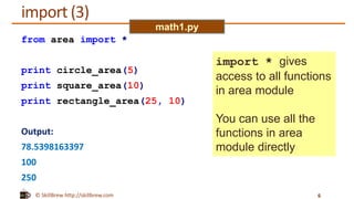 © SkillBrew http://skillbrew.com
import (3)
from area import *
print circle_area(5)
print square_area(10)
print rectangle_area(25, 10)
Output:
78.5398163397
100
250
6
math1.py
import * gives
access to all functions
in area module
You can use all the
functions in area
module directly
 