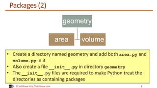 © SkillBrew http://skillbrew.com
Packages (2)
geometry
area volume
9
• Create a directory named geometry and add both area.py and
volume.py in it
• Also create a file __init__.py in directory geometry
• The __init__.py files are required to make Python treat the
directories as containing packages
 