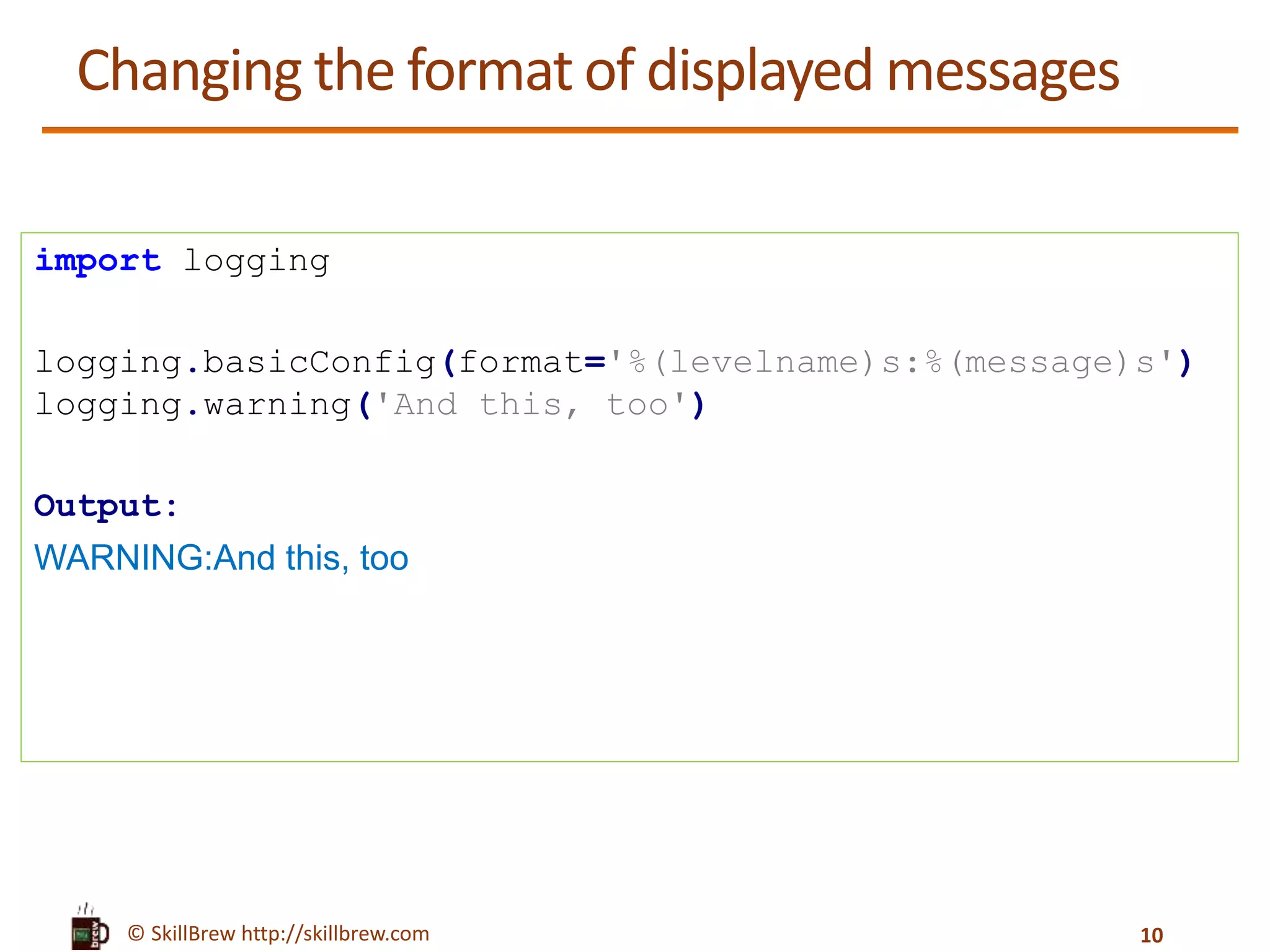 © SkillBrew http://skillbrew.com Changing the format of displayed messages import logging logging.basicConfig(format='%(levelname)s:%(message)s') logging.warning('And this, too') Output: WARNING:And this, too 10 