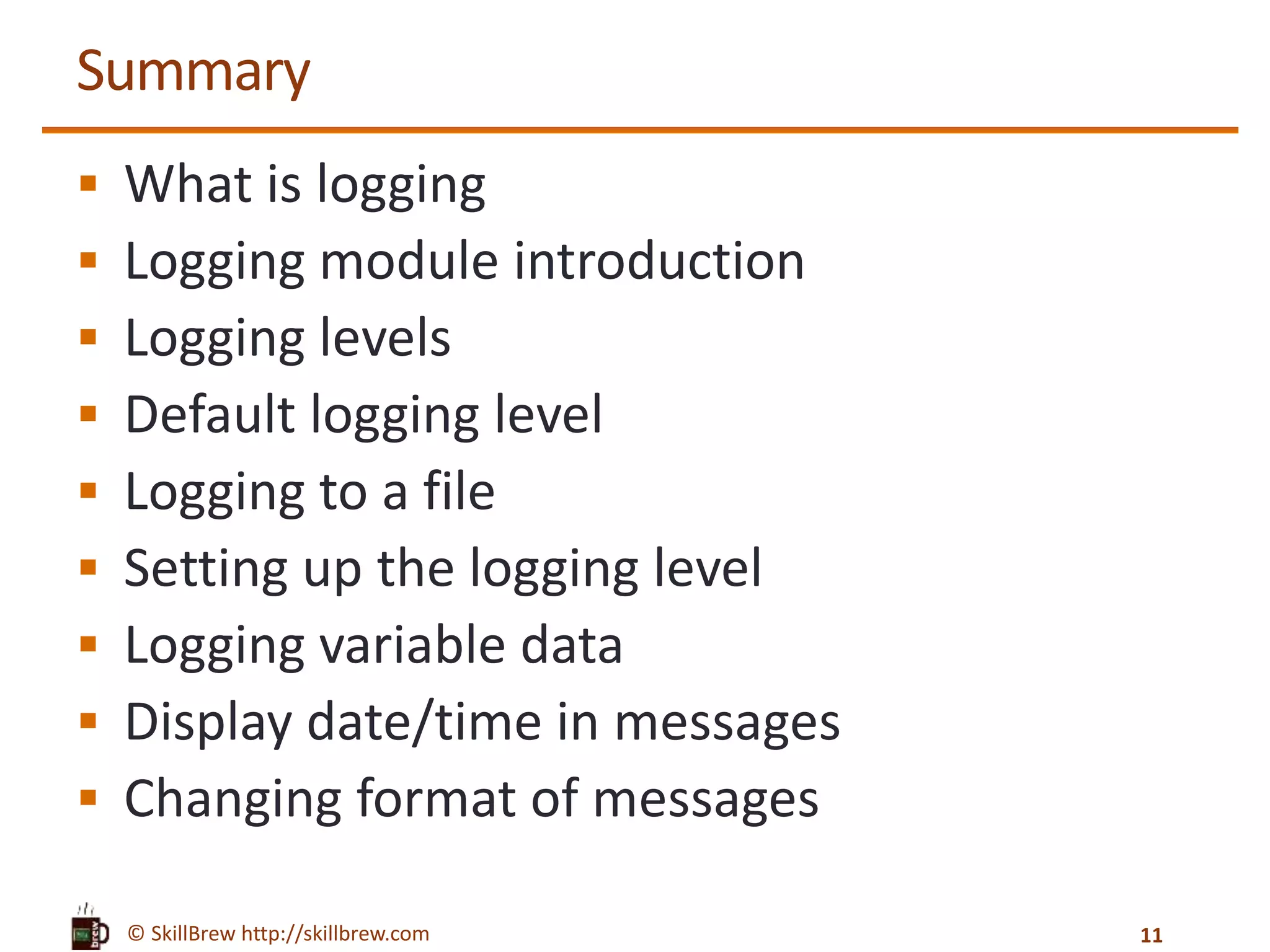 © SkillBrew http://skillbrew.com Summary  What is logging  Logging module introduction  Logging levels  Default logging level  Logging to a file  Setting up the logging level  Logging variable data  Display date/time in messages  Changing format of messages 11 
