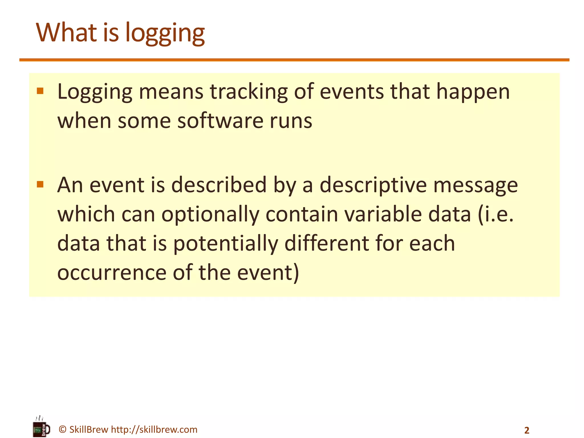 © SkillBrew http://skillbrew.com What is logging  Logging means tracking of events that happen when some software runs  An event is described by a descriptive message which can optionally contain variable data (i.e. data that is potentially different for each occurrence of the event) 2 