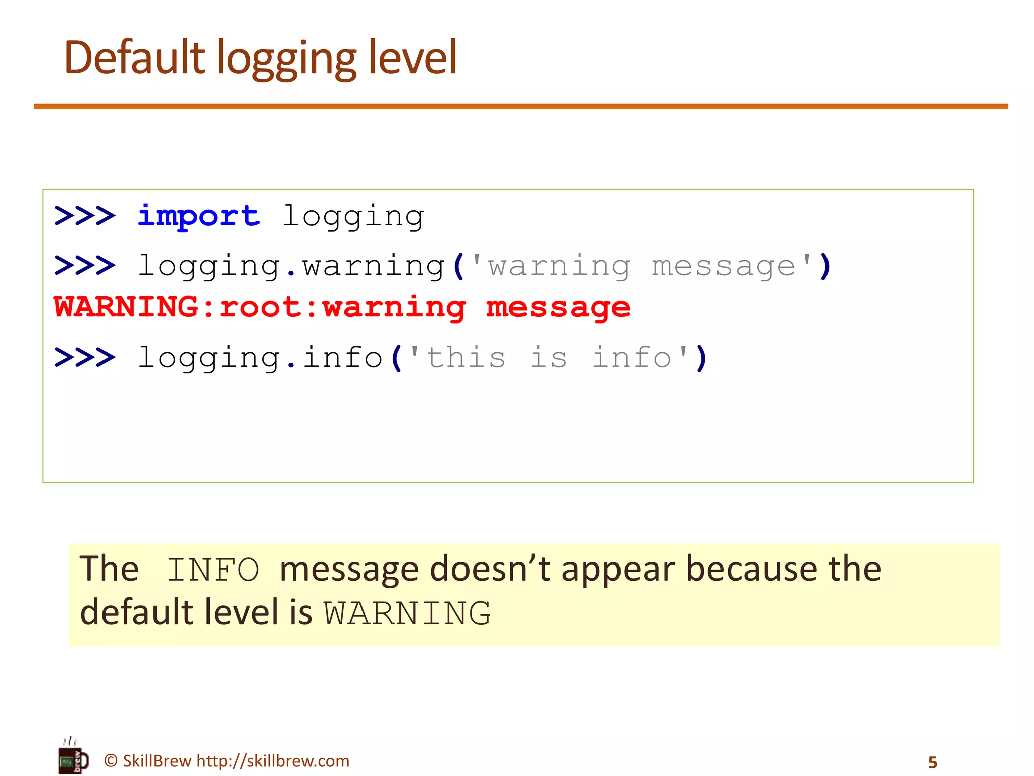 © SkillBrew http://skillbrew.com Default logging level The INFO message doesn’t appear because the default level is WARNING >>> import logging >>> logging.warning('warning message') WARNING:root:warning message >>> logging.info('this is info') 5 