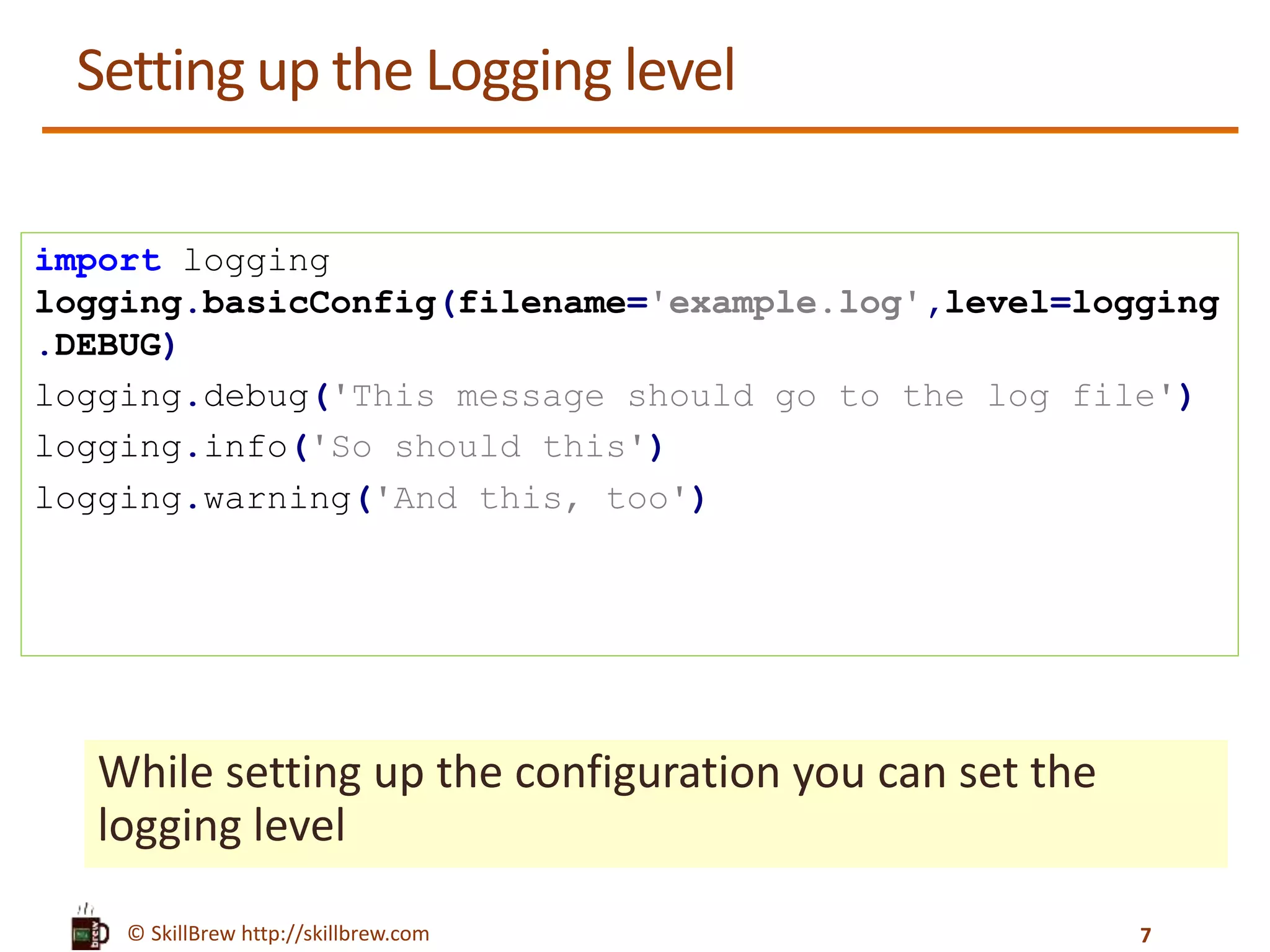 © SkillBrew http://skillbrew.com Setting up the Logging level While setting up the configuration you can set the logging level import logging logging.basicConfig(filename='example.log',level=logging .DEBUG) logging.debug('This message should go to the log file') logging.info('So should this') logging.warning('And this, too') 7 