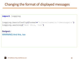 © SkillBrew http://skillbrew.com
Changing the format of displayed messages
import logging
logging.basicConfig(format='%(levelname)s:%(message)s')
logging.warning('And this, too')
Output:
WARNING:And this, too
10
 
