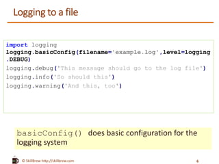 © SkillBrew http://skillbrew.com
Logging to a file
basicConfig() does basic configuration for the
logging system
import logging
logging.basicConfig(filename='example.log',level=logging
.DEBUG)
logging.debug('This message should go to the log file')
logging.info('So should this')
logging.warning('And this, too')
6
 