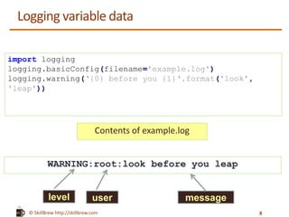 © SkillBrew http://skillbrew.com
Logging variable data
import logging
logging.basicConfig(filename='example.log')
logging.warning(‘{0} before you {1}‘.format('look',
'leap'))
WARNING:root:look before you leap
Contents of example.log
level user message
8
 