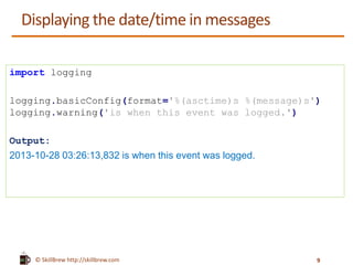 © SkillBrew http://skillbrew.com
Displaying the date/time in messages
import logging
logging.basicConfig(format='%(asctime)s %(message)s')
logging.warning('is when this event was logged.')
Output:
2013-10-28 03:26:13,832 is when this event was logged.
9
 