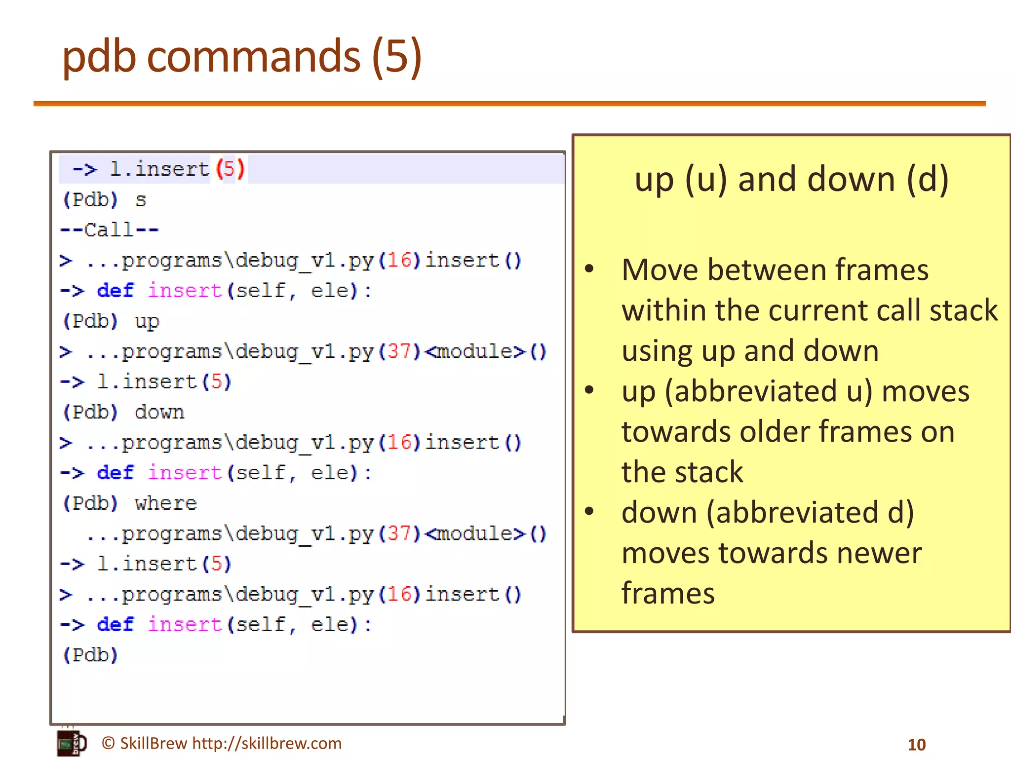 © SkillBrew http://skillbrew.com
pdb commands (5)
up (u) and down (d)
• Move between frames
within the current call stack
using up and down
• up (abbreviated u) moves
towards older frames on
the stack
• down (abbreviated d)
moves towards newer
frames
10
 