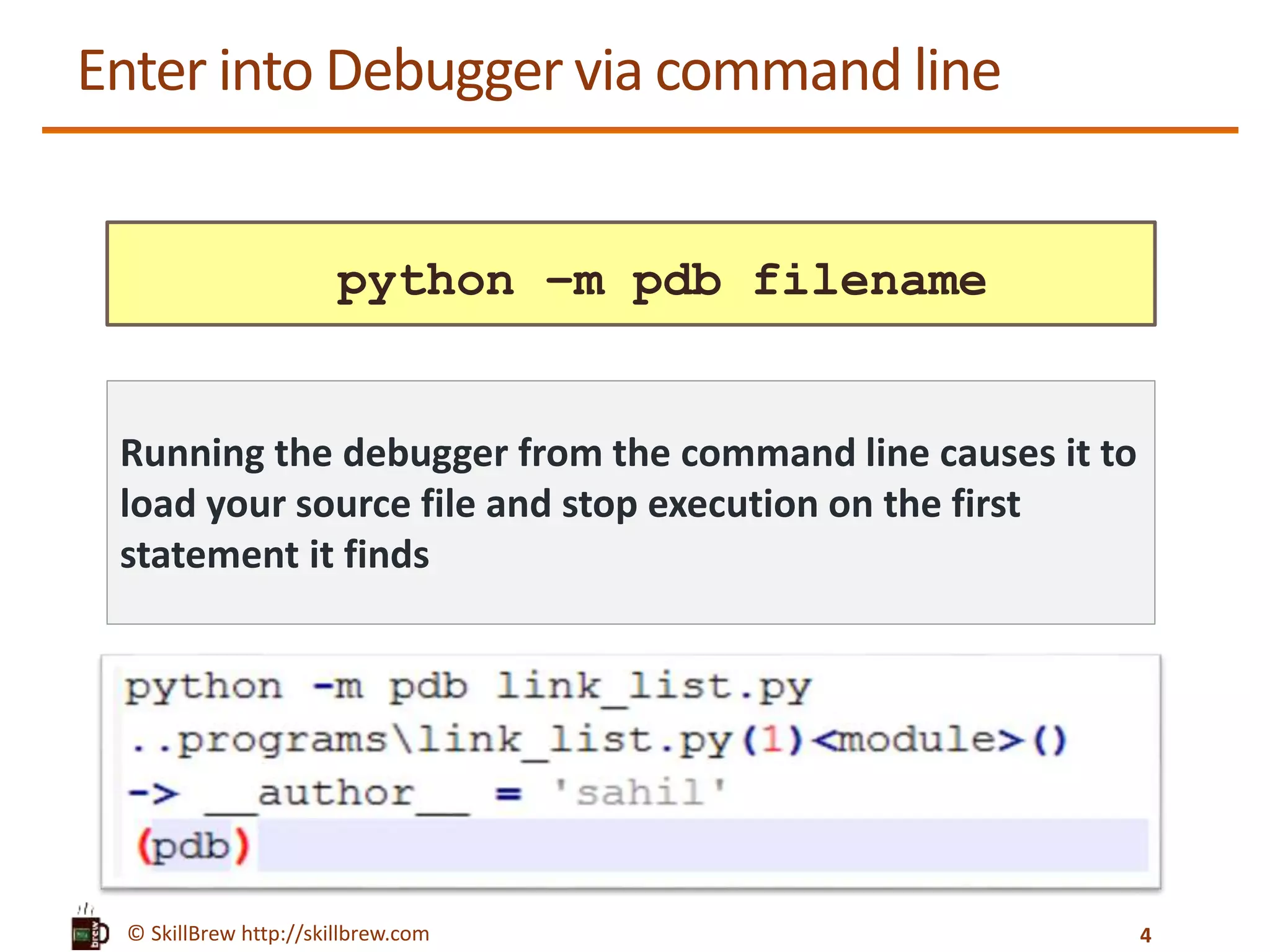 © SkillBrew http://skillbrew.com
Enter into Debugger via command line
python –m pdb filename
Running the debugger from the command line causes it to
load your source file and stop execution on the first
statement it finds
4
 