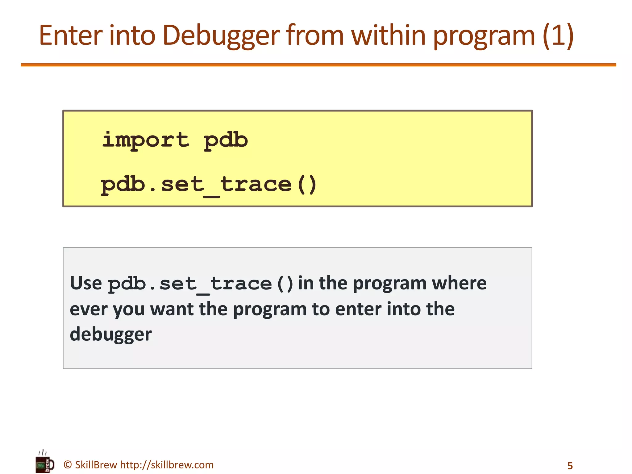 © SkillBrew http://skillbrew.com
Enter into Debugger from within program (1)
import pdb
pdb.set_trace()
Use pdb.set_trace()in the program where
ever you want the program to enter into the
debugger
5
 