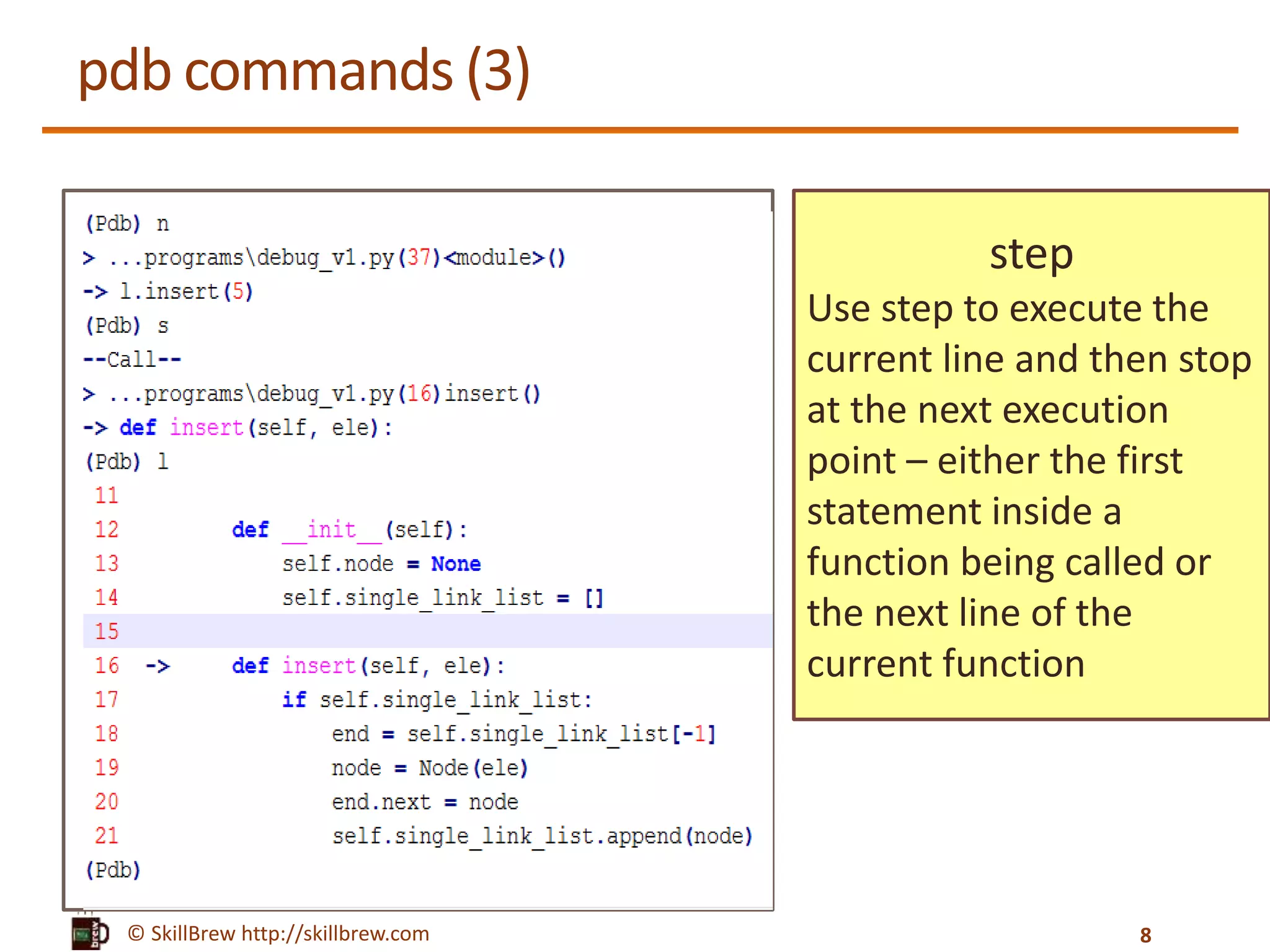 © SkillBrew http://skillbrew.com
pdb commands (3)
step
Use step to execute the
current line and then stop
at the next execution
point – either the first
statement inside a
function being called or
the next line of the
current function
8
 