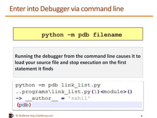 © SkillBrew http://skillbrew.com
Enter into Debugger via command line
python –m pdb filename
Running the debugger from the command line causes it to
load your source file and stop execution on the first
statement it finds
4
 