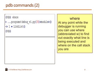 © SkillBrew http://skillbrew.com
pdb commands (2)
where
At any point while the
debugger is running
you can use where
(abbreviated w) to find
out exactly what line is
being executed and
where on the call stack
you are
7
 
