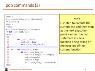 © SkillBrew http://skillbrew.com
pdb commands (3)
step
Use step to execute the
current line and then stop
at the next execution
point – either the first
statement inside a
function being called or
the next line of the
current function
8
 