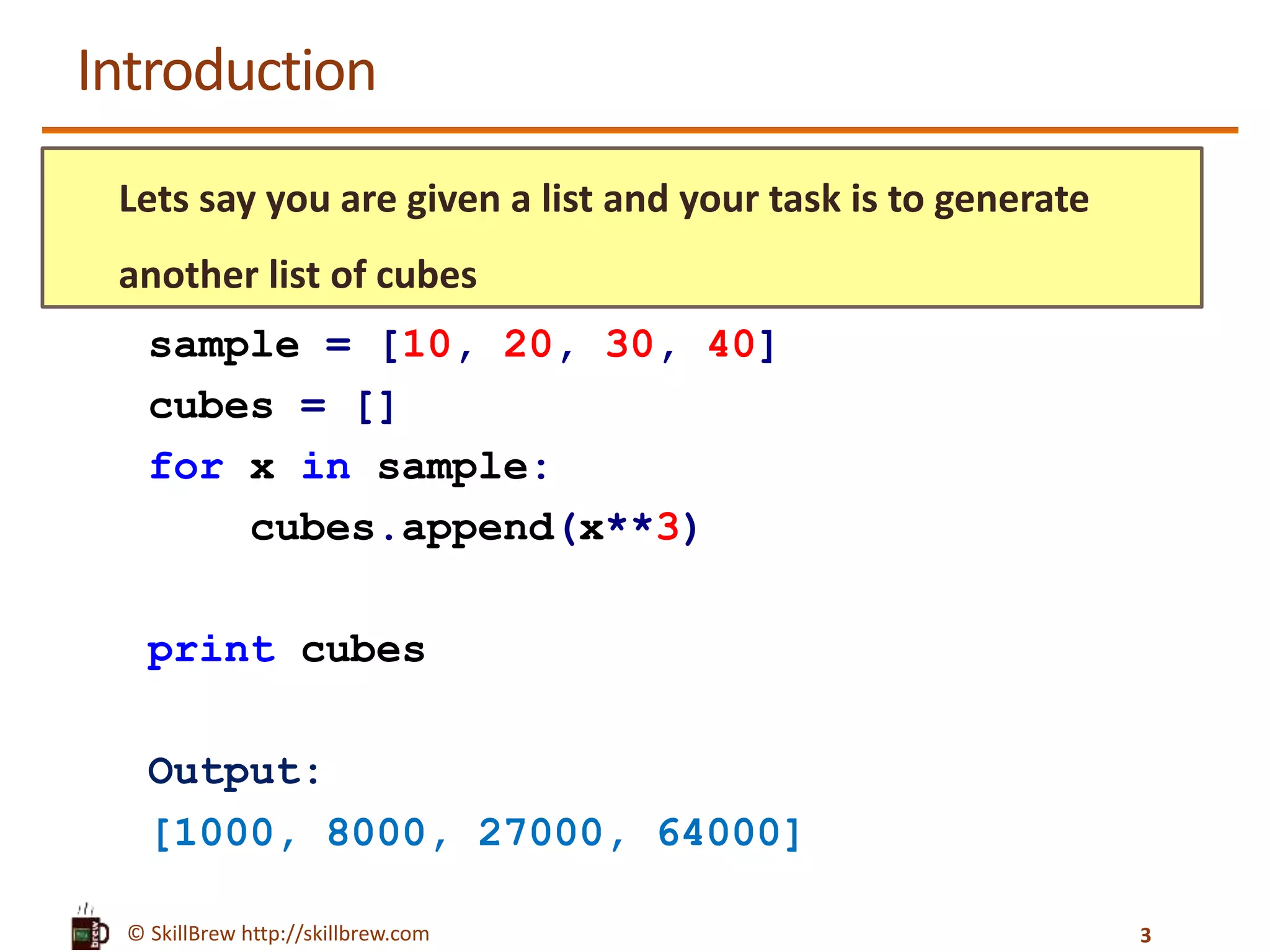 © SkillBrew http://skillbrew.com
Introduction
Lets say you are given a list and your task is to generate
another list of cubes
sample = [10, 20, 30, 40]
cubes = []
for x in sample:
cubes.append(x**3)
print cubes
Output:
[1000, 8000, 27000, 64000]
3
 