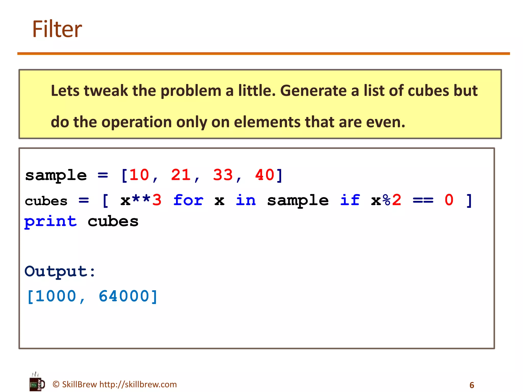 © SkillBrew http://skillbrew.com
Filter
Lets tweak the problem a little. Generate a list of cubes but
do the operation only on elements that are even.
sample = [10, 21, 33, 40]
cubes = [ x**3 for x in sample if x%2 == 0 ]
print cubes
Output:
[1000, 64000]
6
 