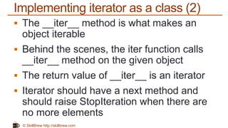 © SkillBrew http://skillbrew.com
Implementing iterator as a class (2)
 The __iter__ method is what makes an
object iterable
 Behind the scenes, the iter function calls
__iter__ method on the given object
 The return value of __iter__ is an iterator
 Iterator should have a next method and
should raise StopIteration when there are
no more elements
 