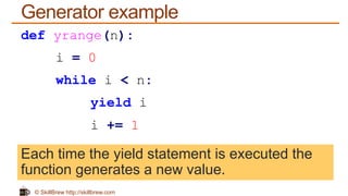 © SkillBrew http://skillbrew.com
Generator example
def yrange(n):
i = 0
while i < n:
yield i
i += 1
Each time the yield statement is executed the
function generates a new value.
 