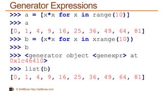 © SkillBrew http://skillbrew.com
Generator Expressions
>>> a = [x*x for x in range(10)]
>>> a
[0, 1, 4, 9, 16, 25, 36, 49, 64, 81]
>>> b = (x*x for x in xrange(10))
>>> b
>>> <generator object <genexpr> at
0x1c46410>
>>> list(b)
[0, 1, 4, 9, 16, 25, 36, 49, 64, 81]
 