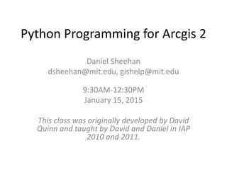 Python Programming for Arcgis 2
Daniel Sheehan
dsheehan@mit.edu, gishelp@mit.edu
9:30AM-12:30PM
January 15, 2015
This class was originally developed by David
Quinn and taught by David and Daniel in IAP
2010 and 2011.
 