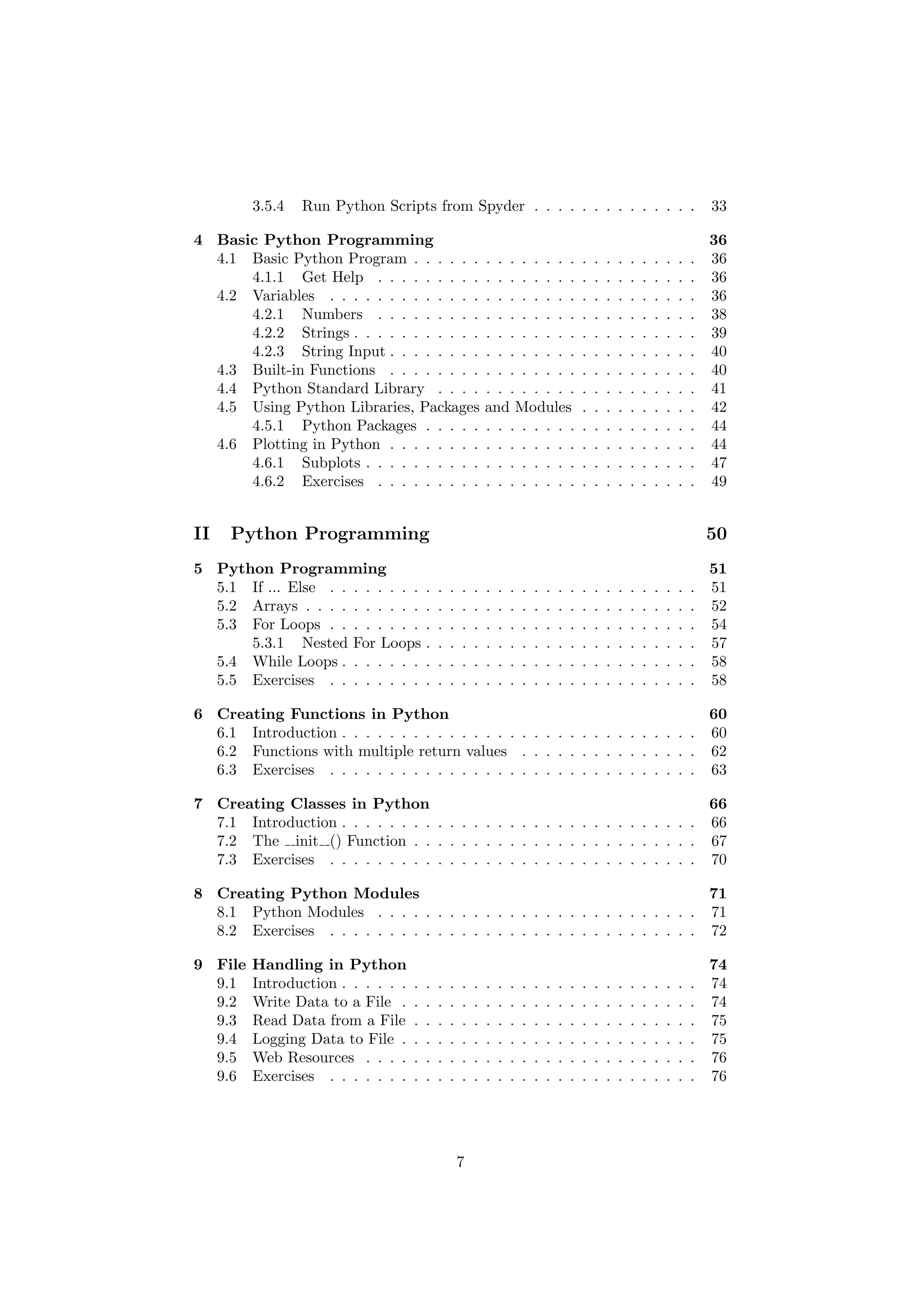 3.5.4 Run Python Scripts from Spyder . . . . . . . . . . . . . . 33
4 Basic Python Programming 36
4.1 Basic Python Program . . . . . . . . . . . . . . . . . . . . . . . . 36
4.1.1 Get Help . . . . . . . . . . . . . . . . . . . . . . . . . . . 36
4.2 Variables . . . . . . . . . . . . . . . . . . . . . . . . . . . . . . . 36
4.2.1 Numbers . . . . . . . . . . . . . . . . . . . . . . . . . . . 38
4.2.2 Strings . . . . . . . . . . . . . . . . . . . . . . . . . . . . . 39
4.2.3 String Input . . . . . . . . . . . . . . . . . . . . . . . . . . 40
4.3 Built-in Functions . . . . . . . . . . . . . . . . . . . . . . . . . . 40
4.4 Python Standard Library . . . . . . . . . . . . . . . . . . . . . . 41
4.5 Using Python Libraries, Packages and Modules . . . . . . . . . . 42
4.5.1 Python Packages . . . . . . . . . . . . . . . . . . . . . . . 44
4.6 Plotting in Python . . . . . . . . . . . . . . . . . . . . . . . . . . 44
4.6.1 Subplots . . . . . . . . . . . . . . . . . . . . . . . . . . . . 47
4.6.2 Exercises . . . . . . . . . . . . . . . . . . . . . . . . . . . 49
II Python Programming 50
5 Python Programming 51
5.1 If ... Else . . . . . . . . . . . . . . . . . . . . . . . . . . . . . . . 51
5.2 Arrays . . . . . . . . . . . . . . . . . . . . . . . . . . . . . . . . . 52
5.3 For Loops . . . . . . . . . . . . . . . . . . . . . . . . . . . . . . . 54
5.3.1 Nested For Loops . . . . . . . . . . . . . . . . . . . . . . . 57
5.4 While Loops . . . . . . . . . . . . . . . . . . . . . . . . . . . . . . 58
5.5 Exercises . . . . . . . . . . . . . . . . . . . . . . . . . . . . . . . 58
6 Creating Functions in Python 60
6.1 Introduction . . . . . . . . . . . . . . . . . . . . . . . . . . . . . . 60
6.2 Functions with multiple return values . . . . . . . . . . . . . . . 62
6.3 Exercises . . . . . . . . . . . . . . . . . . . . . . . . . . . . . . . 63
7 Creating Classes in Python 66
7.1 Introduction . . . . . . . . . . . . . . . . . . . . . . . . . . . . . . 66
7.2 The init () Function . . . . . . . . . . . . . . . . . . . . . . . . 67
7.3 Exercises . . . . . . . . . . . . . . . . . . . . . . . . . . . . . . . 70
8 Creating Python Modules 71
8.1 Python Modules . . . . . . . . . . . . . . . . . . . . . . . . . . . 71
8.2 Exercises . . . . . . . . . . . . . . . . . . . . . . . . . . . . . . . 72
9 File Handling in Python 74
9.1 Introduction . . . . . . . . . . . . . . . . . . . . . . . . . . . . . . 74
9.2 Write Data to a File . . . . . . . . . . . . . . . . . . . . . . . . . 74
9.3 Read Data from a File . . . . . . . . . . . . . . . . . . . . . . . . 75
9.4 Logging Data to File . . . . . . . . . . . . . . . . . . . . . . . . . 75
9.5 Web Resources . . . . . . . . . . . . . . . . . . . . . . . . . . . . 76
9.6 Exercises . . . . . . . . . . . . . . . . . . . . . . . . . . . . . . . 76
7
 
