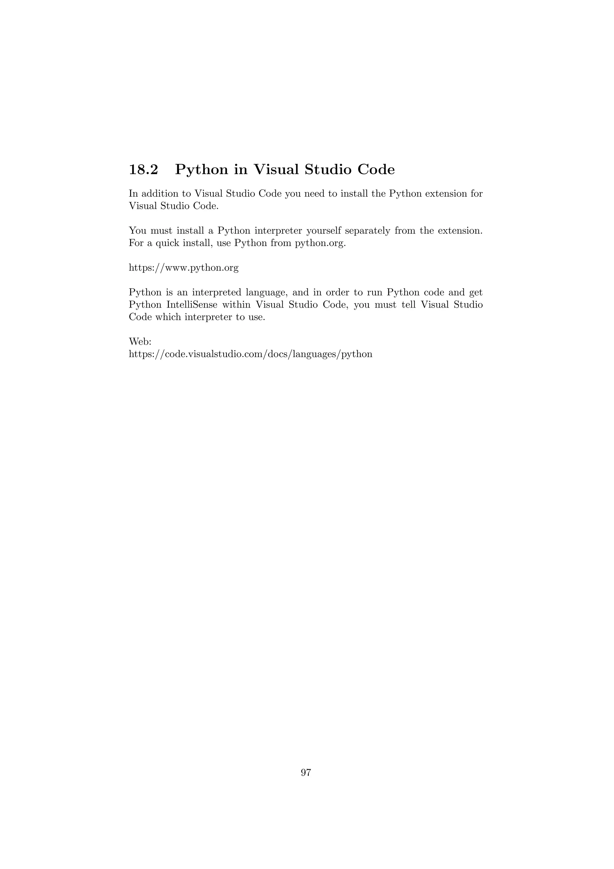 18.2 Python in Visual Studio Code
In addition to Visual Studio Code you need to install the Python extension for
Visual Studio Code.
You must install a Python interpreter yourself separately from the extension.
For a quick install, use Python from python.org.
https://www.python.org
Python is an interpreted language, and in order to run Python code and get
Python IntelliSense within Visual Studio Code, you must tell Visual Studio
Code which interpreter to use.
Web:
https://code.visualstudio.com/docs/languages/python
97
 