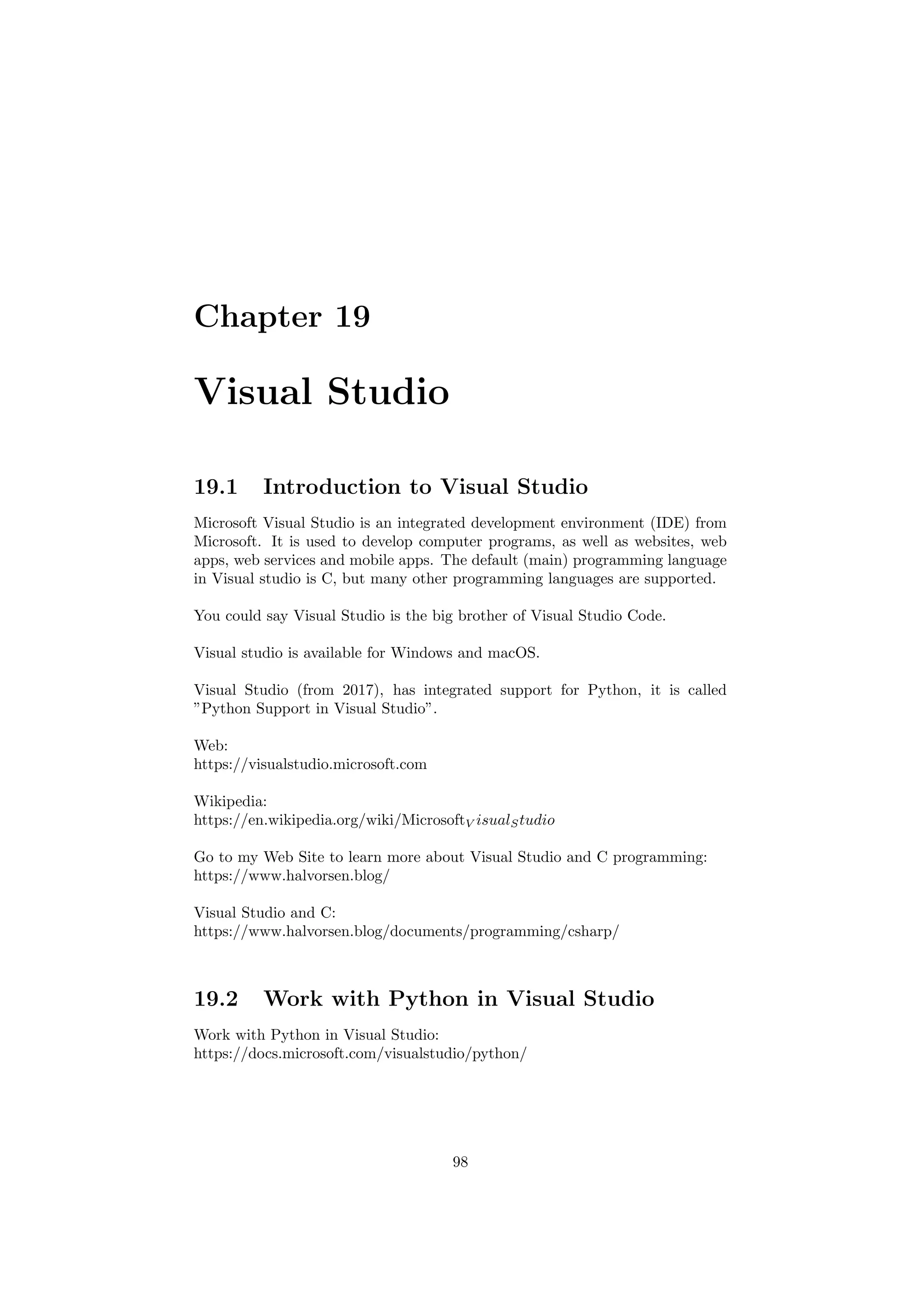 Chapter 19
Visual Studio
19.1 Introduction to Visual Studio
Microsoft Visual Studio is an integrated development environment (IDE) from
Microsoft. It is used to develop computer programs, as well as websites, web
apps, web services and mobile apps. The default (main) programming language
in Visual studio is C, but many other programming languages are supported.
You could say Visual Studio is the big brother of Visual Studio Code.
Visual studio is available for Windows and macOS.
Visual Studio (from 2017), has integrated support for Python, it is called
”Python Support in Visual Studio”.
Web:
https://visualstudio.microsoft.com
Wikipedia:
https://en.wikipedia.org/wiki/MicrosoftV isualStudio
Go to my Web Site to learn more about Visual Studio and C programming:
https://www.halvorsen.blog/
Visual Studio and C:
https://www.halvorsen.blog/documents/programming/csharp/
19.2 Work with Python in Visual Studio
Work with Python in Visual Studio:
https://docs.microsoft.com/visualstudio/python/
98
 