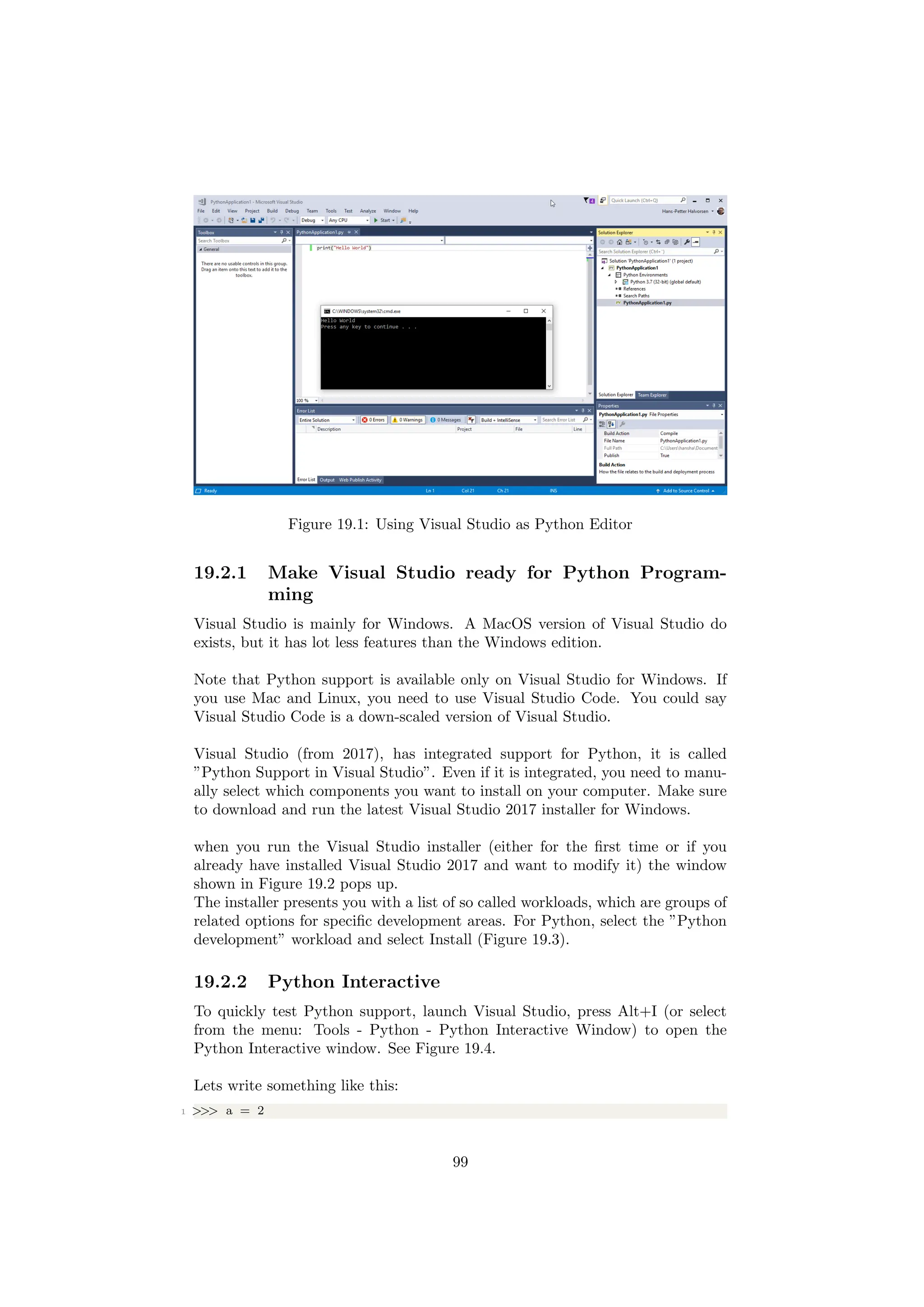 Figure 19.1: Using Visual Studio as Python Editor
19.2.1 Make Visual Studio ready for Python Program-
ming
Visual Studio is mainly for Windows. A MacOS version of Visual Studio do
exists, but it has lot less features than the Windows edition.
Note that Python support is available only on Visual Studio for Windows. If
you use Mac and Linux, you need to use Visual Studio Code. You could say
Visual Studio Code is a down-scaled version of Visual Studio.
Visual Studio (from 2017), has integrated support for Python, it is called
”Python Support in Visual Studio”. Even if it is integrated, you need to manu-
ally select which components you want to install on your computer. Make sure
to download and run the latest Visual Studio 2017 installer for Windows.
when you run the Visual Studio installer (either for the first time or if you
already have installed Visual Studio 2017 and want to modify it) the window
shown in Figure 19.2 pops up.
The installer presents you with a list of so called workloads, which are groups of
related options for specific development areas. For Python, select the ”Python
development” workload and select Install (Figure 19.3).
19.2.2 Python Interactive
To quickly test Python support, launch Visual Studio, press Alt+I (or select
from the menu: Tools - Python - Python Interactive Window) to open the
Python Interactive window. See Figure 19.4.
Lets write something like this:
1 >>> a = 2
99
 