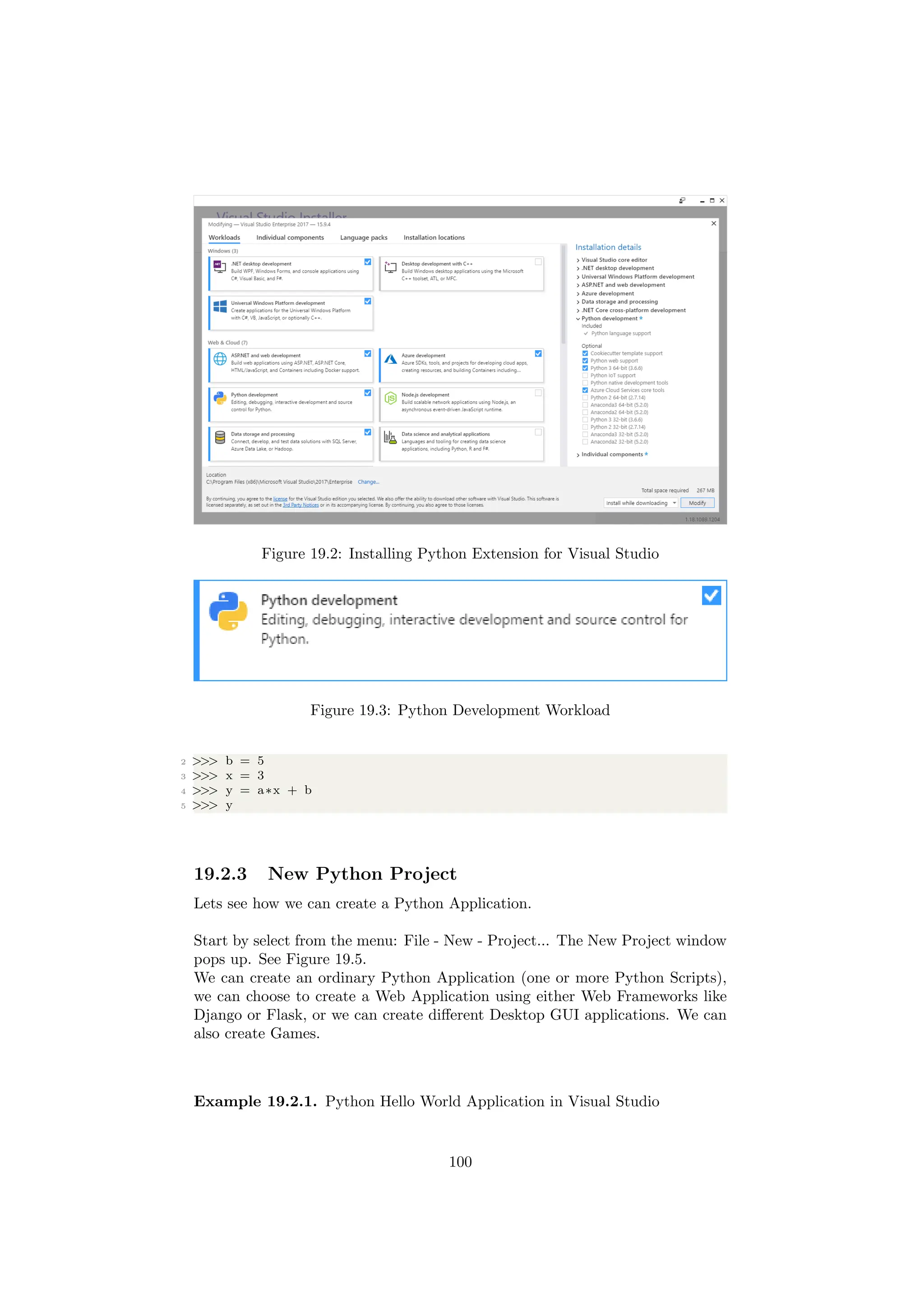 Figure 19.2: Installing Python Extension for Visual Studio
Figure 19.3: Python Development Workload
2 >>> b = 5
3 >>> x = 3
4 >>> y = a∗x + b
5 >>> y
19.2.3 New Python Project
Lets see how we can create a Python Application.
Start by select from the menu: File - New - Project... The New Project window
pops up. See Figure 19.5.
We can create an ordinary Python Application (one or more Python Scripts),
we can choose to create a Web Application using either Web Frameworks like
Django or Flask, or we can create different Desktop GUI applications. We can
also create Games.
Example 19.2.1. Python Hello World Application in Visual Studio
100
 