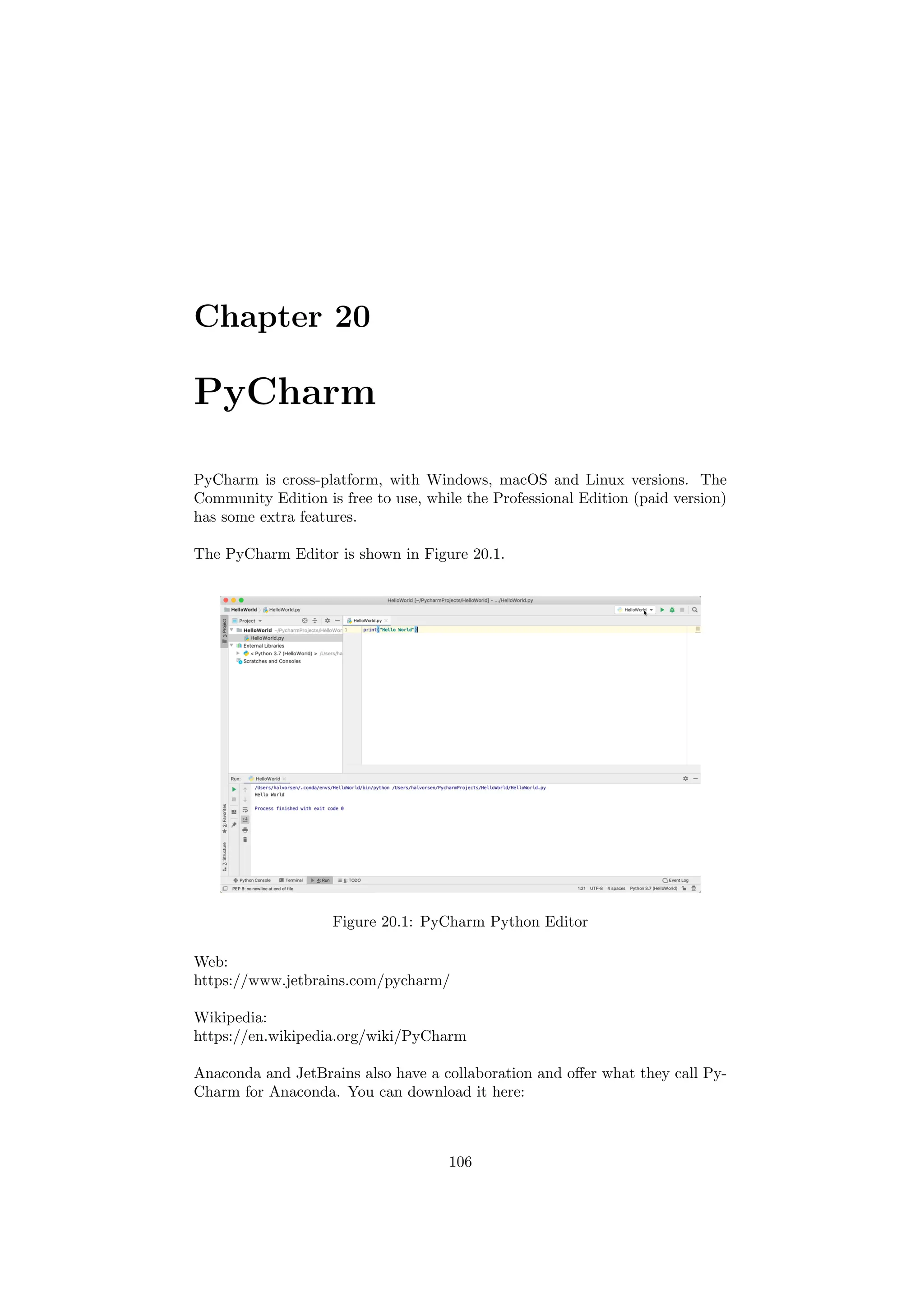 Chapter 20
PyCharm
PyCharm is cross-platform, with Windows, macOS and Linux versions. The
Community Edition is free to use, while the Professional Edition (paid version)
has some extra features.
The PyCharm Editor is shown in Figure 20.1.
Figure 20.1: PyCharm Python Editor
Web:
https://www.jetbrains.com/pycharm/
Wikipedia:
https://en.wikipedia.org/wiki/PyCharm
Anaconda and JetBrains also have a collaboration and offer what they call Py-
Charm for Anaconda. You can download it here:
106
 